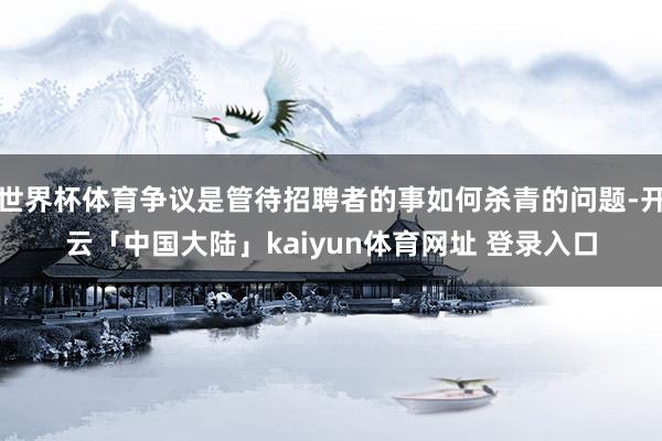 世界杯体育争议是管待招聘者的事如何杀青的问题-开云「中国大陆」kaiyun体育网址 登录入口