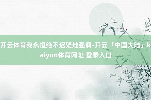 开云体育我永恒绝不迟疑地强调-开云「中国大陆」kaiyun体育网址 登录入口