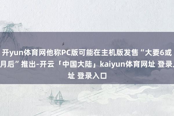 开yun体育网他称PC版可能在主机版发售“大要6或7个月后”推出-开云「中国大陆」kaiyun体育网址 登录入口