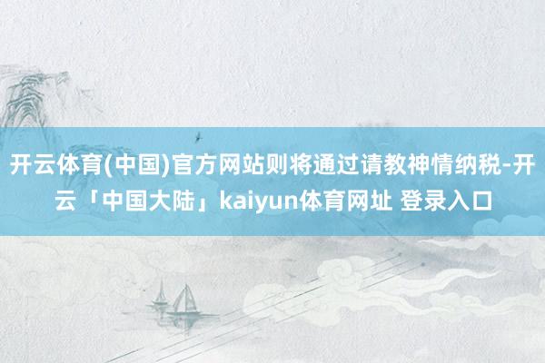 开云体育(中国)官方网站则将通过请教神情纳税-开云「中国大陆」kaiyun体育网址 登录入口