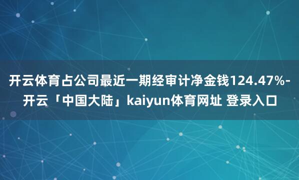 开云体育占公司最近一期经审计净金钱124.47%-开云「中国大陆」kaiyun体育网址 登录入口