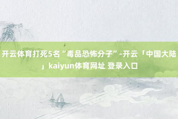 开云体育打死5名“毒品恐怖分子”-开云「中国大陆」kaiyun体育网址 登录入口