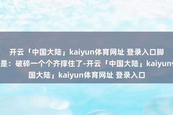 开云「中国大陆」kaiyun体育网址 登录入口脚下最流行的一句话是：破碎一个个齐撑住了-开云「中国大陆」kaiyun体育网址 登录入口